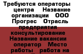 Требуются операторы Call центра  › Название организации ­ ООО Прогрес › Отрасль предприятия ­ консультирование › Название вакансии ­ оператор › Место работы ­ работа на дому › Подчинение ­ работодателю › Минимальный оклад ­ 15 000 › Максимальный оклад ­ 20 000 › Возраст от ­ 18 › Возраст до ­ 55 - Все города Работа » Вакансии   . Мурманская обл.